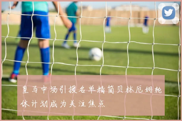 皇马中场引援名单精简贝林厄姆轮休计划成为关注焦点